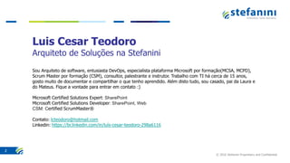 © 2016 Stefanini Proprietary and Confidential
2
Luis Cesar Teodoro
Arquiteto de Soluções na Stefanini
Sou Arquiteto de software, entusiasta DevOps, especialista plataforma Microsoft por formação(MCSA, MCPD),
Scrum Master por formação (CSM), consultor, palestrante e instrutor. Trabalho com TI há cerca de 15 anos,
gosto muito de documentar e compartilhar o que tenho aprendido. Além disto tudo, sou casado, pai da Laura e
do Mateus. Fique a vontade para entrar em contato :)
Microsoft Certified Solutions Expert: SharePoint
Microsoft Certified Solutions Developer: SharePoint, Web
CSM: Certified ScrumMaster®
Contato: lcteodoro@hotmail.com
Linkedin: https://br.linkedin.com/in/luís-cesar-teodoro-298a6116
 
