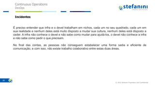 Continuous Operations
DevOps
© 2016 Stefanini Proprietary and Confidential
20
Incidentes
É preciso entender que infra e o devel trabalham em nichos, cada um no seu quadrado, cada um em
sua realidade e nenhum deles está muito disposto a mudar sua cultura, nenhum deles está disposto a
ceder. A infra não conhece o devel e não sabe como mudar para ajudá-los, o devel não conhece a infra
e não sabe como pedir o que precisam.
No final das contas, as pessoas não conseguem estabelecer uma forma sadia e eficiente de
comunicação, e com isso, não existe trabalho colaborativo entre estas duas áreas.
 