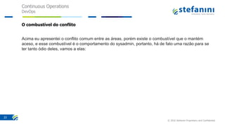 Continuous Operations
DevOps
© 2016 Stefanini Proprietary and Confidential
22
O combustível do conflito
Acima eu apresentei o conflito comum entre as áreas, porém existe o combustível que o mantém
aceso, e esse combustível é o comportamento do sysadmin, portanto, há de fato uma razão para se
ter tanto ódio deles, vamos a elas:
 