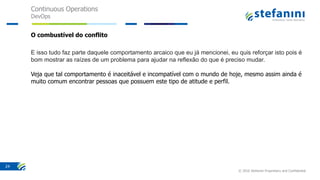 Continuous Operations
DevOps
© 2016 Stefanini Proprietary and Confidential
24
O combustível do conflito
E isso tudo faz parte daquele comportamento arcaico que eu já mencionei, eu quis reforçar isto pois é
bom mostrar as raízes de um problema para ajudar na reflexão do que é preciso mudar.
Veja que tal comportamento é inaceitável e incompatível com o mundo de hoje, mesmo assim ainda é
muito comum encontrar pessoas que possuem este tipo de atitude e perfil.
 