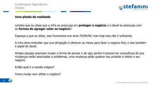 Continuous Operations
DevOps
© 2016 Stefanini Proprietary and Confidential
25
Uma pitada de realidade
Lembra que eu disse que a infra se preocupa em proteger o negócio e o devel se preocupa com
as formas de agregar valor ao negócio?
Esqueça o que eu disse, isso funcionava nos anos 70/80/90, mas hoje isso não é suficiente.
A infra deve entender que sua obrigação é oferecer os meios para fazer o negócio fluir, e isso também
é papel do devel.
Ambas equipes precisam mudar a forma de pensar e de agir, porém é preciso ter consciência de que
mudanças estão associadas a problemas, uma mudança pode quebrar seu produto e afetar o seu
negócio.
Então qual é a receita mágica?
Como mudar sem afetar o negócio?
 