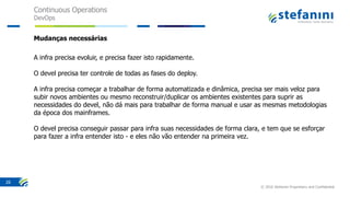Continuous Operations
DevOps
© 2016 Stefanini Proprietary and Confidential
26
Mudanças necessárias
A infra precisa evoluir, e precisa fazer isto rapidamente.
O devel precisa ter controle de todas as fases do deploy.
A infra precisa começar a trabalhar de forma automatizada e dinâmica, precisa ser mais veloz para
subir novos ambientes ou mesmo reconstruir/duplicar os ambientes existentes para suprir as
necessidades do devel, não dá mais para trabalhar de forma manual e usar as mesmas metodologias
da época dos mainframes.
O devel precisa conseguir passar para infra suas necessidades de forma clara, e tem que se esforçar
para fazer a infra entender isto - e eles não vão entender na primeira vez.
 