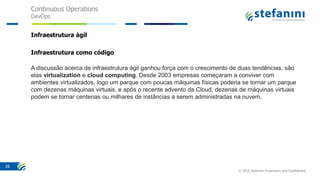 Continuous Operations
DevOps
© 2016 Stefanini Proprietary and Confidential
28
Infraestrutura ágil
Infraestrutura como código
A discussão acerca de infraestrutura ágil ganhou força com o crescimento de duas tendências, são
elas virtualization e cloud computing. Desde 2003 empresas começaram a conviver com
ambientes virtualizados, logo um parque com poucas máquinas físicas poderia se tornar um parque
com dezenas máquinas virtuais, e após o recente advento da Cloud, dezenas de máquinas virtuais
podem se tornar centenas ou milhares de instâncias a serem administradas na nuvem.
 
