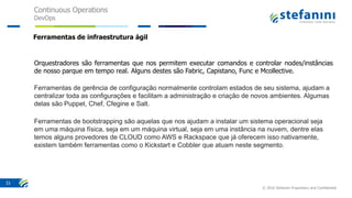 Continuous Operations
DevOps
© 2016 Stefanini Proprietary and Confidential
31
Ferramentas de infraestrutura ágil
Orquestradores são ferramentas que nos permitem executar comandos e controlar nodes/instâncias
de nosso parque em tempo real. Alguns destes são Fabric, Capistano, Func e Mcollective.
Ferramentas de gerência de configuração normalmente controlam estados de seu sistema, ajudam a
centralizar toda as configurações e facilitam a administração e criação de novos ambientes. Algumas
delas são Puppet, Chef, Cfegine e Salt.
Ferramentas de bootstrapping são aquelas que nos ajudam a instalar um sistema operacional seja
em uma máquina física, seja em um máquina virtual, seja em uma instância na nuvem, dentre elas
temos alguns provedores de CLOUD como AWS e Rackspace que já oferecem isso nativamente,
existem também ferramentas como o Kickstart e Cobbler que atuam neste segmento.
 