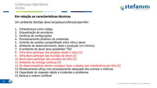 Continuous Operations
DevOps
© 2016 Stefanini Proprietary and Confidential
39
Em relação as características técnicas
Um ambiente DevOps deve ter/possuir/oferecer/permitir:
1. Infraestrutura como código
2. Orquestração de servidores
3. Gerência de configurações
4. Provisionamento dinâmico de ambientes
5. Controle de versões compartilhado entre infra e devel
6. Ambiente de desenvolvimento, teste e produção (no mínimo)
7. O ambiente de devel deve possibilitar TDD
8. Infra deve participar dos projetos desde o início [1]
9. Infra deve participar das reuniões de devel [2]
10. Devel deve participar das reuniões de infra [3]
11. Ambiente de entrega contínua [4]
12. Os desenvolvedores devem conseguir fazer o deploy sem interferência da infra [5]
13. Monitoramento eficaz com processamento adequado dos eventos e métricas
14. Capacidade de resposta rápida a incidentes e problemas
15. Backup e restore confiável
 