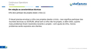 Continuous Operations
DevOps
© 2016 Stefanini Proprietary and Confidential
40
Em relação as características técnicas
Infra deve participar dos projetos desde o início [1]
O devel precisa envolver a infra nos projetos desde o início - isso significa participar das
reuniões técnicas ou SCRUM, afinal sem a infra não há projeto, e além disto, quanto
mais problemas foram resolvidos durante o projeto - com ajuda da infra, menos
problemas serão expostos aos clientes.
 