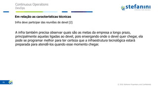 Continuous Operations
DevOps
© 2016 Stefanini Proprietary and Confidential
41
Em relação as características técnicas
Infra deve participar das reuniões de devel [2]
A infra também precisa observar quais são as metas da empresa a longo prazo,
principalmente aquelas ligadas ao devel, pois enxergando onde o devel quer chegar, ela
pode se programar melhor para ter certeza que a infraestrutura tecnológica estará
preparada para atendê-los quando esse momento chegar.
 