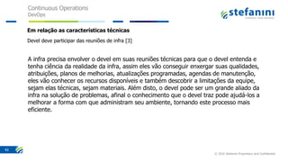 Continuous Operations
DevOps
© 2016 Stefanini Proprietary and Confidential
42
Em relação as características técnicas
Devel deve participar das reuniões de infra [3]
A infra precisa envolver o devel em suas reuniões técnicas para que o devel entenda e
tenha ciência da realidade da infra, assim eles vão conseguir enxergar suas qualidades,
atribuições, planos de melhorias, atualizações programadas, agendas de manutenção,
eles vão conhecer os recursos disponíveis e também descobrir a limitações da equipe,
sejam elas técnicas, sejam materiais. Além disto, o devel pode ser um grande aliado da
infra na solução de problemas, afinal o conhecimento que o devel traz pode ajudá-los a
melhorar a forma com que administram seu ambiente, tornando este processo mais
eficiente.
 