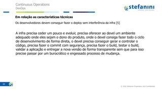 Continuous Operations
DevOps
© 2016 Stefanini Proprietary and Confidential
44
Em relação as características técnicas
Os desenvolvedores devem conseguir fazer o deploy sem interferência da infra [5]
A infra precisa ceder um pouco e evoluir, precisa oferecer ao devel um ambiente
adequado onde eles sejam o dono do produto, onde o devel consiga fazer todo o ciclo
de desenvolvimento de forma direta, o devel precisa conseguir gerar e controlar o
código, precisa fazer o commit com segurança, precisa fazer o build, testar o build,
validar a aplicação e entregar a nova versão de forma transparente sem que para isso
precise passar por um burocrático e engessado processo de mudança.
 