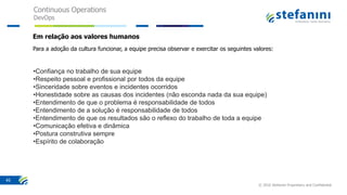 Continuous Operations
DevOps
© 2016 Stefanini Proprietary and Confidential
45
Em relação aos valores humanos
Para a adoção da cultura funcionar, a equipe precisa observar e exercitar os seguintes valores:
•Confiança no trabalho de sua equipe
•Respeito pessoal e profissional por todos da equipe
•Sinceridade sobre eventos e incidentes ocorridos
•Honestidade sobre as causas dos incidentes (não esconda nada da sua equipe)
•Entendimento de que o problema é responsabilidade de todos
•Entendimento de a solução é responsabilidade de todos
•Entendimento de que os resultados são o reflexo do trabalho de toda a equipe
•Comunicação efetiva e dinâmica
•Postura construtiva sempre
•Espírito de colaboração
 