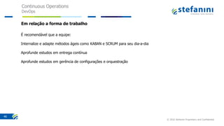 Continuous Operations
DevOps
© 2016 Stefanini Proprietary and Confidential
46
Em relação a forma de trabalho
É recomendável que a equipe:
Internalize e adapte métodos ágeis como KABAN e SCRUM para seu dia-a-dia
Aprofunde estudos em entrega contínua
Aprofunde estudos em gerência de configurações e orquestração
 