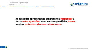 Continuous Operations
DevOps
© 2016 Stefanini Proprietary and Confidential
5
Ao longo da apresentação eu pretendo responder a
todas estas questões, mas para respondê-las vamos
precisar entender algumas coisas antes.
 