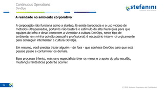 Continuous Operations
DevOps
© 2016 Stefanini Proprietary and Confidential
51
A corporação não funciona como a startup, lá existe burocracia e o uso vicioso de
métodos ultrapassados, portanto não bastará o estímulo da alta hierarquia para que
equipes de infra e devel comecem a vivenciar a cultura DevOps, neste tipo de
ambiente, em minha opinião pessoal e profissional, é necessário intervir cirurgicamente
para conseguir internalizar a cultura DevOps.
Em resumo, você precisa trazer alguém - de fora - que conhece DevOps para que esta
pessoa passe a contaminar os demais.
Esse processo é lento, mas se o especialista tiver os meios e o apoio do alto escalão,
mudanças fantásticas poderão ocorrer.
A realidade no ambiente corporativo
 