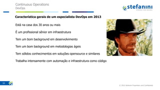 Continuous Operations
DevOps
© 2016 Stefanini Proprietary and Confidential
53
Está na casa dos 30 anos ou mais
É um profissional sênior em infraestrutura
Tem um bom background em desenvolvimento
Tem um bom background em metodologias ágeis
Tem sólidos conhecimentos em soluções opensource e similares
Trabalha intensamente com automação e infraestrutura como código
Característica gerais de um especialista DevOps em 2013
 