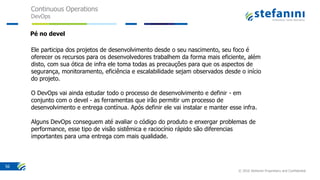 Continuous Operations
DevOps
© 2016 Stefanini Proprietary and Confidential
56
Ele participa dos projetos de desenvolvimento desde o seu nascimento, seu foco é
oferecer os recursos para os desenvolvedores trabalhem da forma mais eficiente, além
disto, com sua ótica de infra ele toma todas as precauções para que os aspectos de
segurança, monitoramento, eficiência e escalabilidade sejam observados desde o início
do projeto.
O DevOps vai ainda estudar todo o processo de desenvolvimento e definir - em
conjunto com o devel - as ferramentas que irão permitir um processo de
desenvolvimento e entrega contínua. Após definir ele vai instalar e manter esse infra.
Alguns DevOps conseguem até avaliar o código do produto e enxergar problemas de
performance, esse tipo de visão sistêmica e raciocínio rápido são diferencias
importantes para uma entrega com mais qualidade.
Pé no devel
 