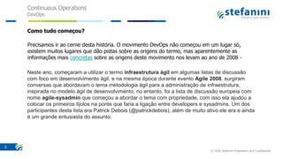 Continuous Operations
DevOps
© 2016 Stefanini Proprietary and Confidential
6
Como tudo começou?
Precisamos ir ao cerne desta história. O movimento DevOps não começou em um lugar só,
existem muitos lugares que dão pistas sobre as origens do termo, mas aparentemente as
informações mais concretas sobre as origens deste movimento nos levam ao ano de 2008 -
Neste ano, começaram a utilizar o termo infraestrutura ágil em algumas listas de discussão
com foco em desenvolvimento ágil, e na mesma época durante evento Agile 2008, surgiram
conversas que abordavam o tema metodologia ágil para a administração de infraestrutura,
inspirada no modelo ágil de desenvolvimento, no entanto, foi a lista de discussão europeia com
nome agile-sysadmin que começou a abordar o tema com propriedade, com isso ela ajudou a
colocar os primeiros tijolos na ponte que faria a ligação entre developers e sysadmins. Um dos
participantes desta lista era Patrick Debois (@patrickdebois), além de muito ativo ele era e ainda
é um grande entusiasta do assunto.
 