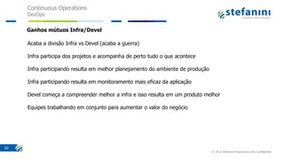 Continuous Operations
DevOps
© 2016 Stefanini Proprietary and Confidential
62
Acaba a divisão Infra vs Devel (acaba a guerra)
Infra participa dos projetos e acompanha de perto tudo o que acontece
Infra participando resulta em melhor planejamento do ambiente de produção
Infra participando resulta em monitoramento mais eficaz da aplicação
Devel começa a compreender melhor a infra e isso resulta em um produto melhor
Equipes trabalhando em conjunto para aumentar o valor do negócio
Ganhos mútuos Infra/Devel
 