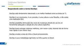 Continuous Operations
DevOps
© 2016 Stefanini Proprietary and Confidential
65
DevOps está diretamente relacionado a um melhor feedback entre as áreas de TI.
DevOps é um movimento, é um conceito, é uma cultura e uma filosofia, e não existe
uma explicação fácil.
DevOps possibilita diminuição dos riscos de mudanças através do uso de um
ferramental adequado e adoção de uma cultura específica.
DevOps busca entregar sistemas melhores, com menor custo, fazendo isto de forma
mais rápida e com menor risco.
DevOps envolve a área de Infra e Devel primariamente.
DevOps é pura metodologia ágil tanto na Infra quanto no Devel.
Respondendo sobre o termo DevOps:
 