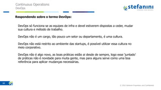 Continuous Operations
DevOps
© 2016 Stefanini Proprietary and Confidential
66
DevOps só funciona se as equipes de infra e devel estiverem dispostas a ceder, mudar
sua cultura e método de trabalho.
DevOps não é um cargo, tão pouco um setor ou departamento, é uma cultura.
DevOps não está restrito ao ambiente das startups, é possível utilizar essa cultura no
meio corporativo.
DevOps não é algo novo, as boas práticas estão ai desde de sempre, logo esse ‘juntado’
de práticas não é novidade para muita gente, mas para alguns serve como uma boa
referência para aplicar mudanças necessárias.
Respondendo sobre o termo DevOps:
 