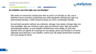 Continuous Operations
DevOps
© 2016 Stefanini Proprietary and Confidential
68
Não existe um manual de conduta para dizer se você é um DevOps ou não, mas é
bastante comum encontrar profissionais que estão estudando infraestrutura ágil e se
denominando DevOps. A AWS (Amazon) lançou em 2015 a certificação DevOps.
Se você está buscando melhorar seu ambiente, entregar mais rápido, entregar algo com
mais qualidade, algo que minimize custos, algo que diminua riscos, algo que envolva
automatização pesada, se você trabalha infraestrutura como código, se você está
atuando como um agente de mudanças em sua equipe, penso que DevOps é um termo
adequado para descrever o seu trabalho, mesmo que não esteja diretamente envolvido
com uma equipe de Devel.
Eu trabalho com infra ágil, sou um DevOps?
 