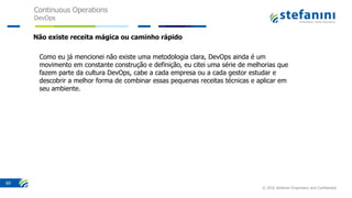 Continuous Operations
DevOps
© 2016 Stefanini Proprietary and Confidential
69
Como eu já mencionei não existe uma metodologia clara, DevOps ainda é um
movimento em constante construção e definição, eu citei uma série de melhorias que
fazem parte da cultura DevOps, cabe a cada empresa ou a cada gestor estudar e
descobrir a melhor forma de combinar essas pequenas receitas técnicas e aplicar em
seu ambiente.
Não existe receita mágica ou caminho rápido
 