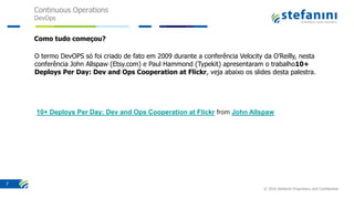 Continuous Operations
DevOps
© 2016 Stefanini Proprietary and Confidential
7
Como tudo começou?
O termo DevOPS só foi criado de fato em 2009 durante a conferência Velocity da O’Reilly, nesta
conferência John Allspaw (Etsy.com) e Paul Hammond (Typekit) apresentaram o trabalho10+
Deploys Per Day: Dev and Ops Cooperation at Flickr, veja abaixo os slides desta palestra.
10+ Deploys Per Day: Dev and Ops Cooperation at Flickr from John Allspaw
 