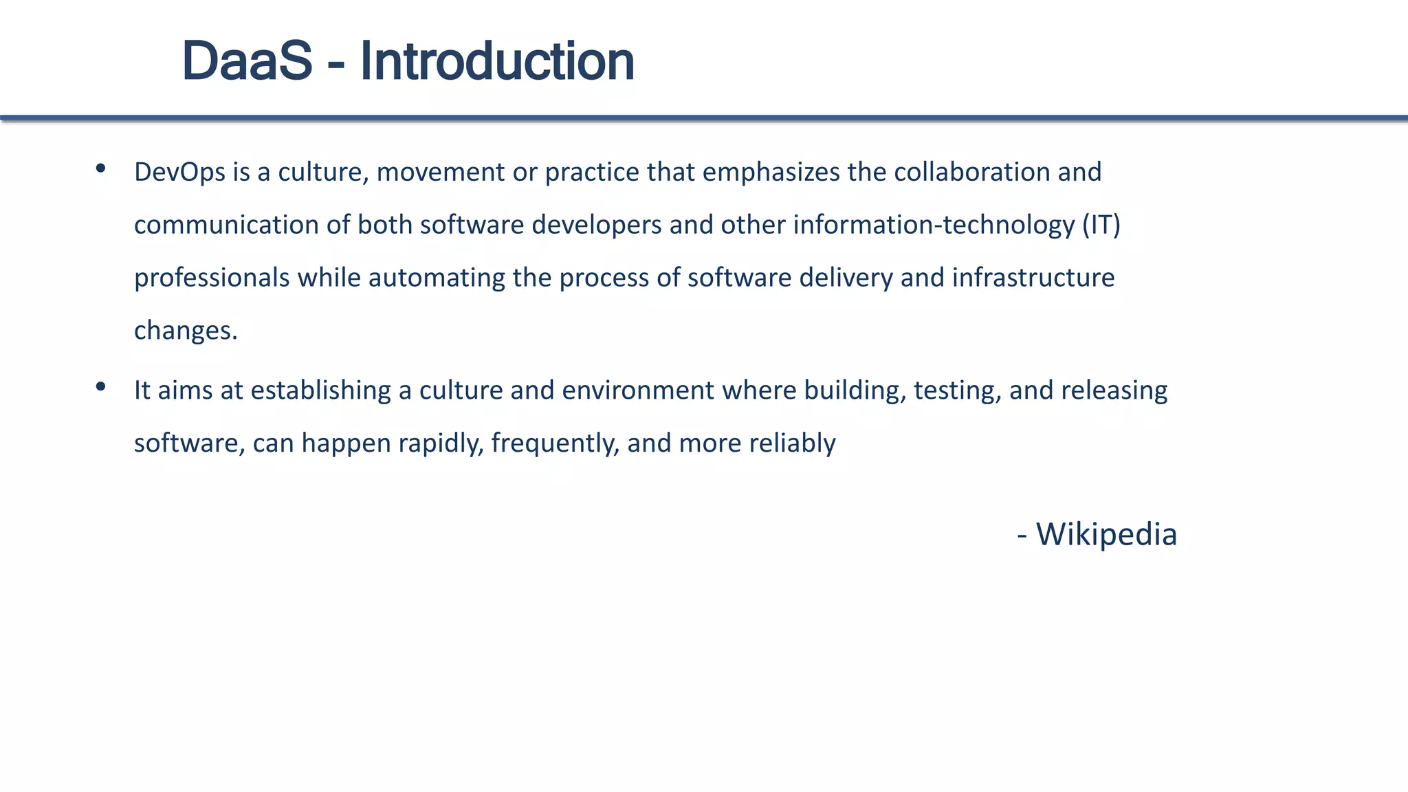 DaaS - Introduction
• DevOps is a culture, movement or practice that emphasizes the collaboration and
communication of both software developers and other information-technology (IT)
professionals while automating the process of software delivery and infrastructure
changes.
• It aims at establishing a culture and environment where building, testing, and releasing
software, can happen rapidly, frequently, and more reliably
- Wikipedia
 