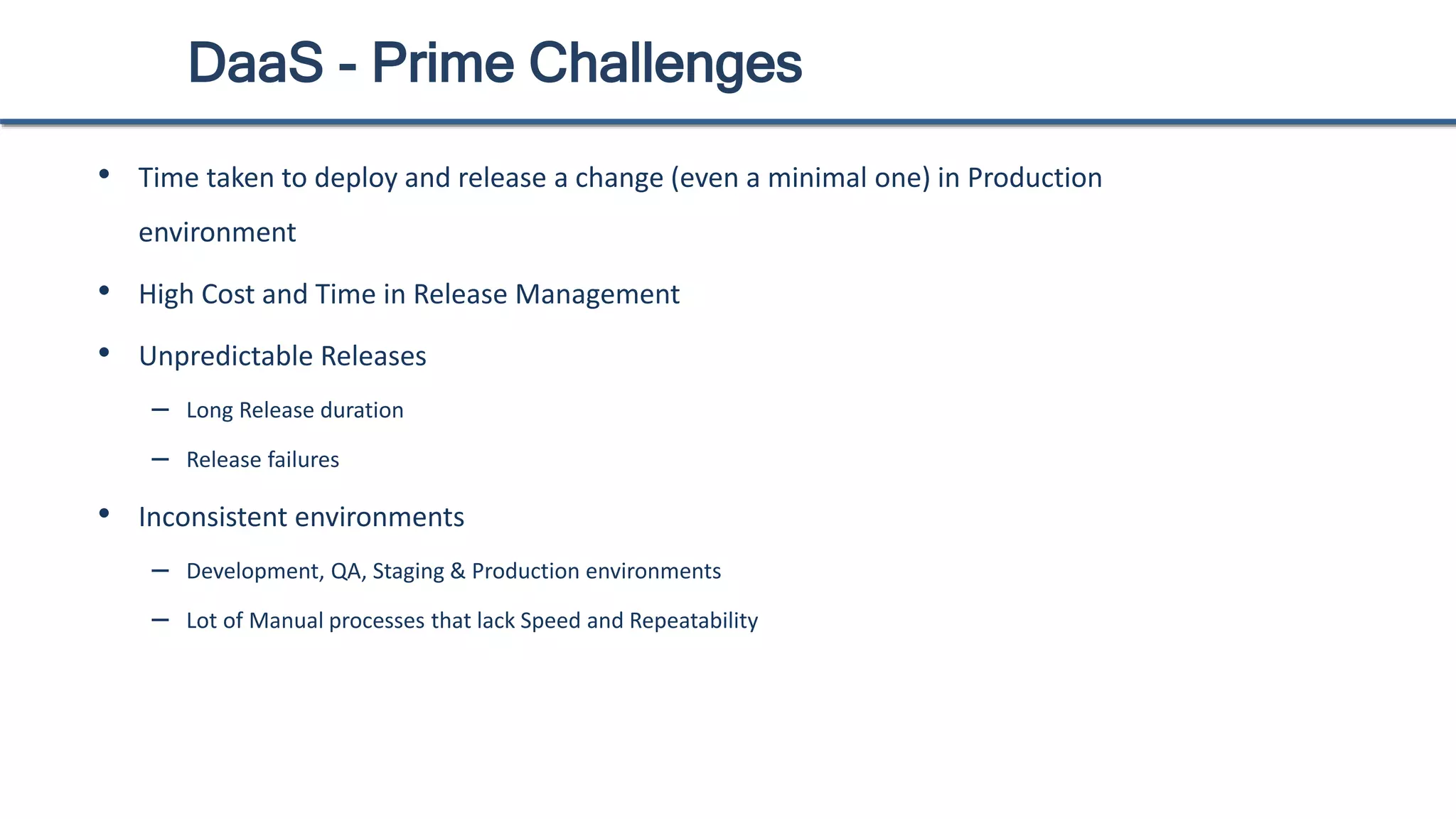 DaaS - Prime Challenges
• Time taken to deploy and release a change (even a minimal one) in Production
environment
• High Cost and Time in Release Management
• Unpredictable Releases
– Long Release duration
– Release failures
• Inconsistent environments
– Development, QA, Staging & Production environments
– Lot of Manual processes that lack Speed and Repeatability
 