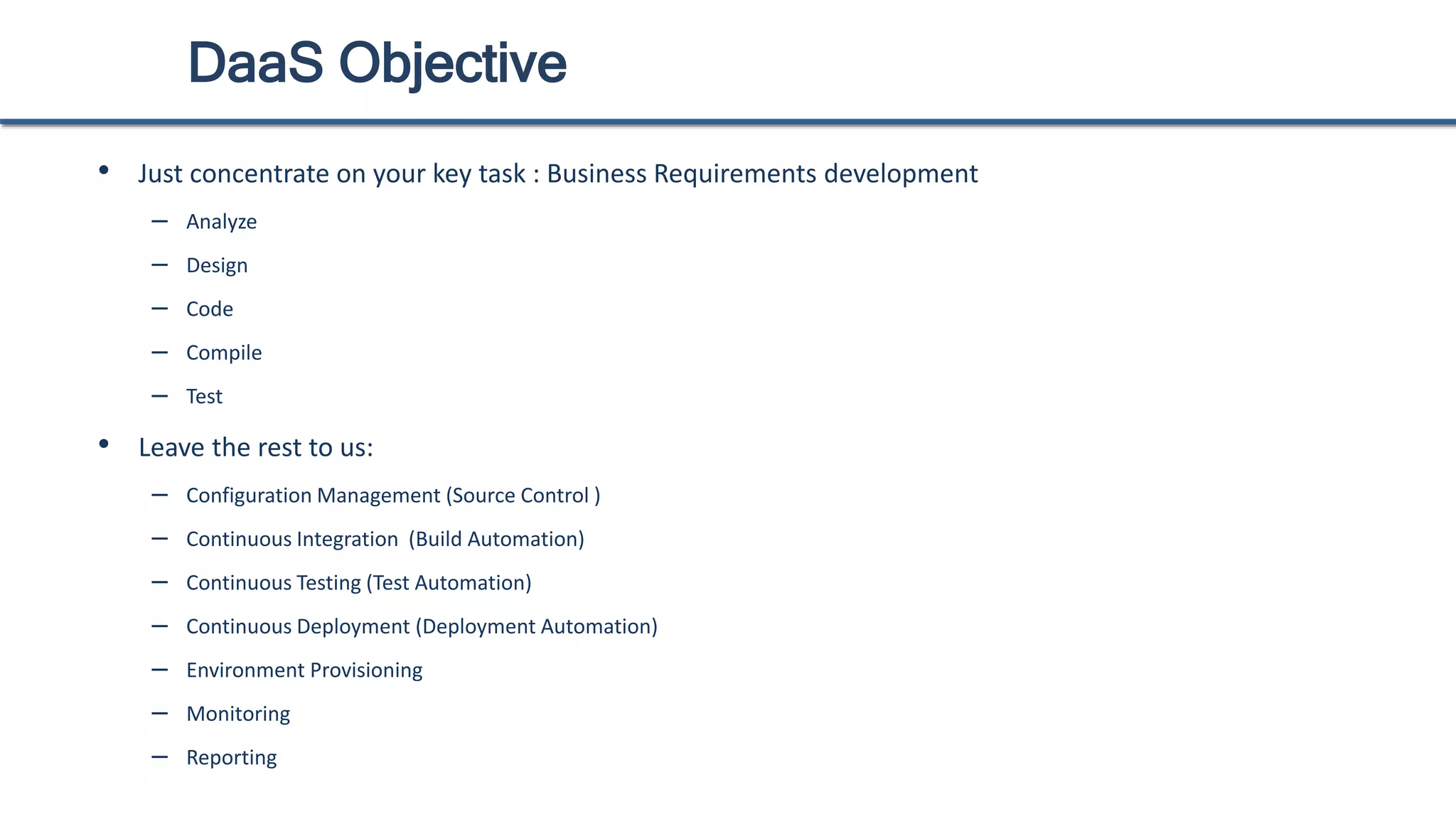 DaaS Objective
• Just concentrate on your key task : Business Requirements development
– Analyze
– Design
– Code
– Compile
– Test
• Leave the rest to us:
– Configuration Management (Source Control )
– Continuous Integration (Build Automation)
– Continuous Testing (Test Automation)
– Continuous Deployment (Deployment Automation)
– Environment Provisioning
– Monitoring
– Reporting
 
