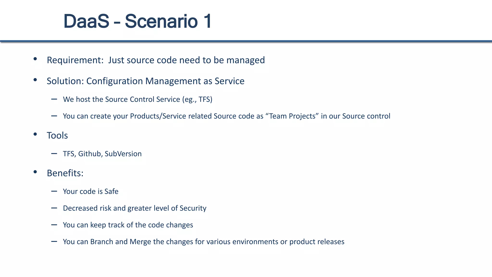 DaaS – Scenario 1
• Requirement: Just source code need to be managed
• Solution: Configuration Management as Service
– We host the Source Control Service (eg., TFS)
– You can create your Products/Service related Source code as “Team Projects” in our Source control
• Tools
– TFS, Github, SubVersion
• Benefits:
– Your code is Safe
– Decreased risk and greater level of Security
– You can keep track of the code changes
– You can Branch and Merge the changes for various environments or product releases
 