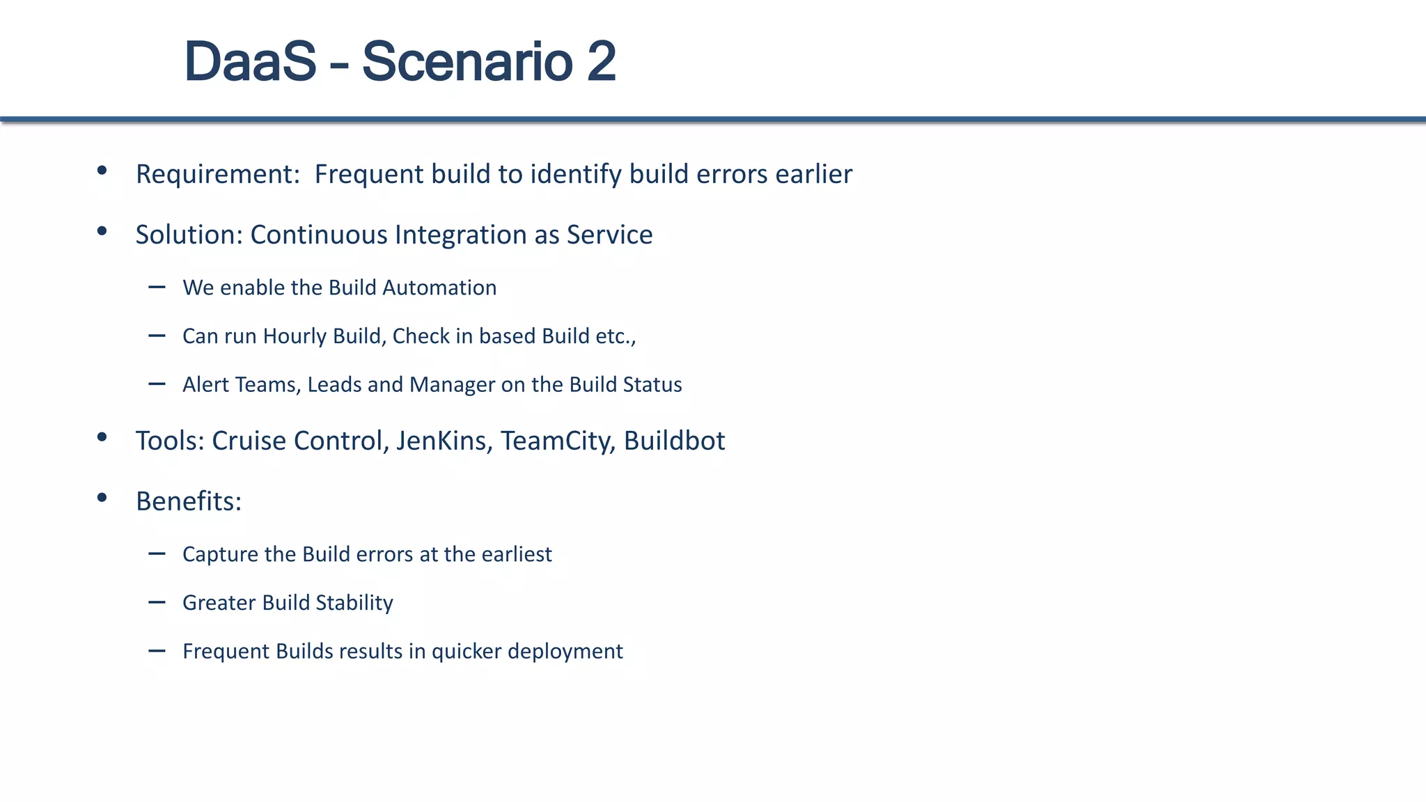 DaaS – Scenario 2
• Requirement: Frequent build to identify build errors earlier
• Solution: Continuous Integration as Service
– We enable the Build Automation
– Can run Hourly Build, Check in based Build etc.,
– Alert Teams, Leads and Manager on the Build Status
• Tools: Cruise Control, JenKins, TeamCity, Buildbot
• Benefits:
– Capture the Build errors at the earliest
– Greater Build Stability
– Frequent Builds results in quicker deployment
 