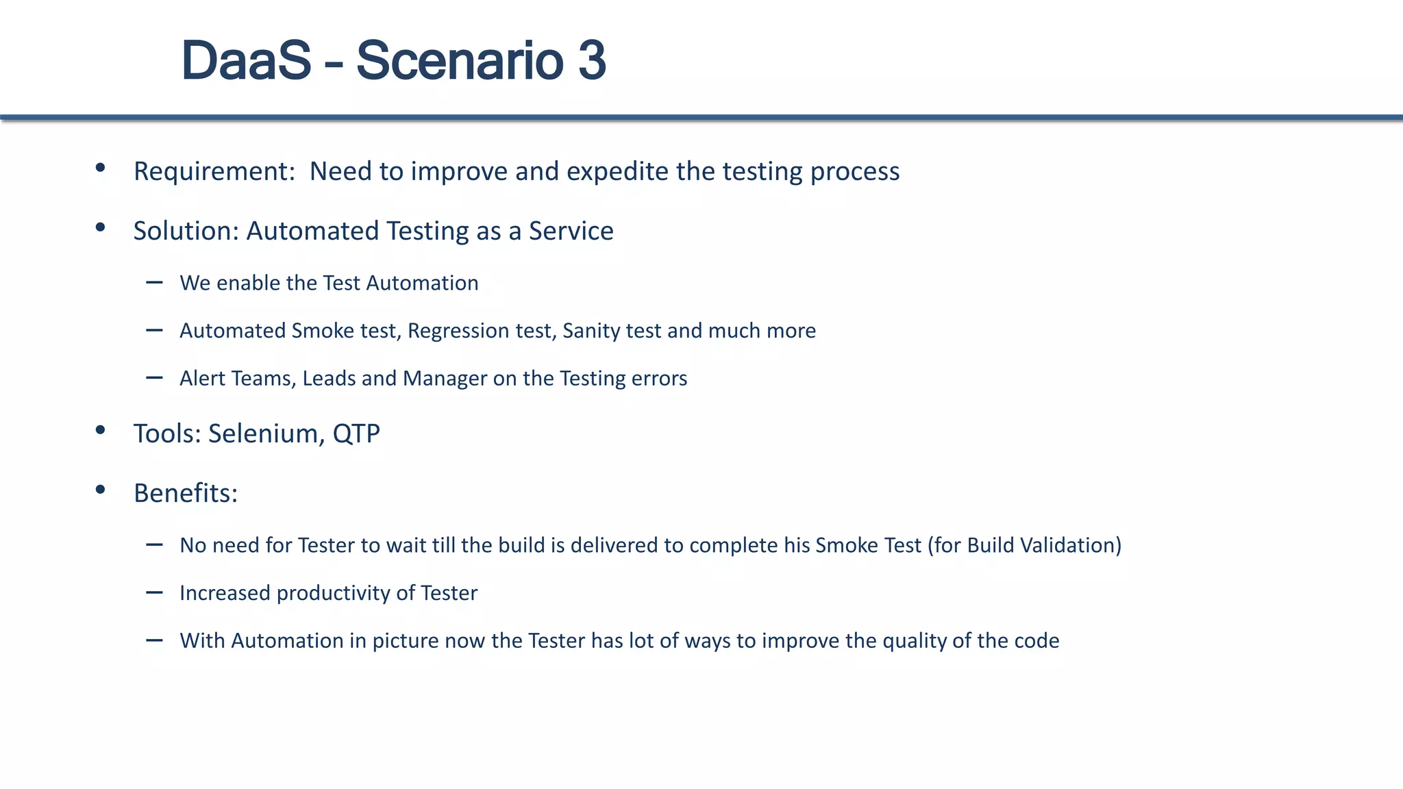 DaaS – Scenario 3
• Requirement: Need to improve and expedite the testing process
• Solution: Automated Testing as a Service
– We enable the Test Automation
– Automated Smoke test, Regression test, Sanity test and much more
– Alert Teams, Leads and Manager on the Testing errors
• Tools: Selenium, QTP
• Benefits:
– No need for Tester to wait till the build is delivered to complete his Smoke Test (for Build Validation)
– Increased productivity of Tester
– With Automation in picture now the Tester has lot of ways to improve the quality of the code
 
