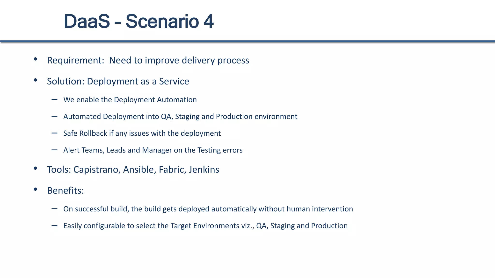DaaS – Scenario 4
• Requirement: Need to improve delivery process
• Solution: Deployment as a Service
– We enable the Deployment Automation
– Automated Deployment into QA, Staging and Production environment
– Safe Rollback if any issues with the deployment
– Alert Teams, Leads and Manager on the Testing errors
• Tools: Capistrano, Ansible, Fabric, Jenkins
• Benefits:
– On successful build, the build gets deployed automatically without human intervention
– Easily configurable to select the Target Environments viz., QA, Staging and Production
 