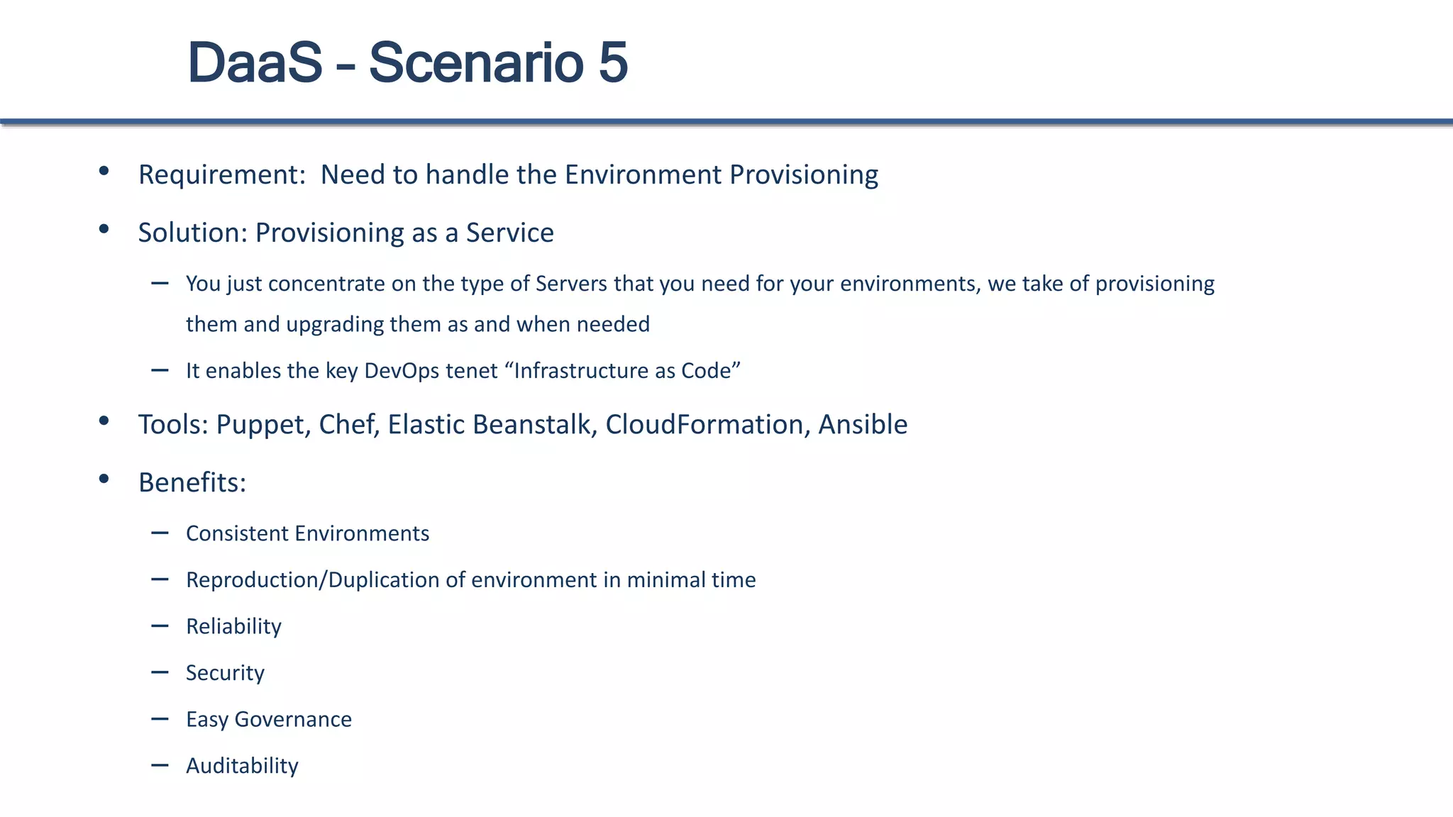 DaaS – Scenario 5
• Requirement: Need to handle the Environment Provisioning
• Solution: Provisioning as a Service
– You just concentrate on the type of Servers that you need for your environments, we take of provisioning
them and upgrading them as and when needed
– It enables the key DevOps tenet “Infrastructure as Code”
• Tools: Puppet, Chef, Elastic Beanstalk, CloudFormation, Ansible
• Benefits:
– Consistent Environments
– Reproduction/Duplication of environment in minimal time
– Reliability
– Security
– Easy Governance
– Auditability
 