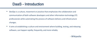 DaaS - Introduction
• DevOps is a culture, movement or practice that emphasizes the collaboration and
communication of both software developers and other information-technology (IT)
professionals while automating the process of software delivery and infrastructure
changes.
• It aims at establishing a culture and environment where building, testing, and releasing
software, can happen rapidly, frequently, and more reliably
- Wikipedia
 