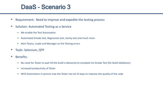 DaaS – Scenario 3
• Requirement: Need to improve and expedite the testing process
• Solution: Automated Testing as a Service
– We enable the Test Automation
– Automated Smoke test, Regression test, Sanity test and much more
– Alert Teams, Leads and Manager on the Testing errors
• Tools: Selenium, QTP
• Benefits:
– No need for Tester to wait till the build is delivered to complete his Smoke Test (for Build Validation)
– Increased productivity of Tester
– With Automation in picture now the Tester has lot of ways to improve the quality of the code
 