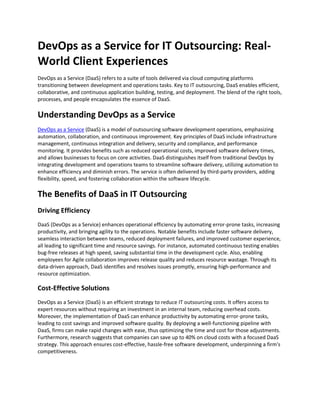 DevOps as a Service for IT Outsourcing: Real-
World Client Experiences
DevOps as a Service (DaaS) refers to a suite of tools delivered via cloud computing platforms
transitioning between development and operations tasks. Key to IT outsourcing, DaaS enables efficient,
collaborative, and continuous application building, testing, and deployment. The blend of the right tools,
processes, and people encapsulates the essence of DaaS.
Understanding DevOps as a Service
DevOps as a Service (DaaS) is a model of outsourcing software development operations, emphasizing
automation, collaboration, and continuous improvement. Key principles of DaaS include infrastructure
management, continuous integration and delivery, security and compliance, and performance
monitoring. It provides benefits such as reduced operational costs, improved software delivery times,
and allows businesses to focus on core activities. DaaS distinguishes itself from traditional DevOps by
integrating development and operations teams to streamline software delivery, utilizing automation to
enhance efficiency and diminish errors. The service is often delivered by third-party providers, adding
flexibility, speed, and fostering collaboration within the software lifecycle.
The Benefits of DaaS in IT Outsourcing
Driving Efficiency
DaaS (DevOps as a Service) enhances operational efficiency by automating error-prone tasks, increasing
productivity, and bringing agility to the operations. Notable benefits include faster software delivery,
seamless interaction between teams, reduced deployment failures, and improved customer experience,
all leading to significant time and resource savings. For instance, automated continuous testing enables
bug-free releases at high speed, saving substantial time in the development cycle. Also, enabling
employees for Agile collaboration improves release quality and reduces resource wastage. Through its
data-driven approach, DaaS identifies and resolves issues promptly, ensuring high-performance and
resource optimization.
Cost-Effective Solutions
DevOps as a Service (DaaS) is an efficient strategy to reduce IT outsourcing costs. It offers access to
expert resources without requiring an investment in an internal team, reducing overhead costs.
Moreover, the implementation of DaaS can enhance productivity by automating error-prone tasks,
leading to cost savings and improved software quality. By deploying a well-functioning pipeline with
DaaS, firms can make rapid changes with ease, thus optimizing the time and cost for those adjustments.
Furthermore, research suggests that companies can save up to 40% on cloud costs with a focused DaaS
strategy. This approach ensures cost-effective, hassle-free software development, underpinning a firm's
competitiveness.
 