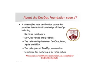 10© DevOps Institute
*
• A sixteen (16) hour certification course that
provides foundational knowledge of DevOps
including
– DevOps vocabulary
– DevOps values and practices
– The relationship between DevOps, Lean,
Agile and ITSM
– The principles of DevOps automation
– Guidance for nurturing a DevOps culture
The course and certification examination are accredited by
the DevOps Institute.
 