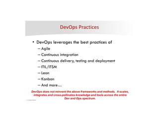 4© DevOps Institute
• DevOps leverages the best practices of
– Agile
– Continuous integration
– Continuous delivery, testing and deployment
– ITIL/ITSM
– Lean
– Kanban
– And more…
DevOps does not reinvent the above frameworks and methods. It scales,
integrates and cross-pollinates knowledge and tools across the entire
Dev and Ops spectrum.
 