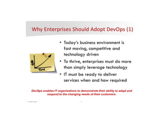 6© DevOps Institute
*
• Today’s business environment is
fast moving, competitive and
technology driven
• To thrive, enterprises must do more
than simply leverage technology
• IT must be ready to deliver
services when and how required
DevOps enables IT organizations to demonstrate their ability to adapt and
respond to the changing needs of their customers.
 
