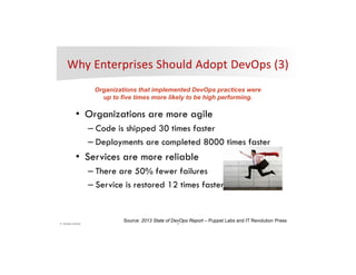 8© DevOps Institute
• Organizations are more agile
– Code is shipped 30 times faster
– Deployments are completed 8000 times faster
• Services are more reliable
– There are 50% fewer failures
– Service is restored 12 times faster
Organizations that implemented DevOps practices were
up to five times more likely to be high performing.
Source: 2013 State of DevOps Report – Puppet Labs and IT Revolution Press
 