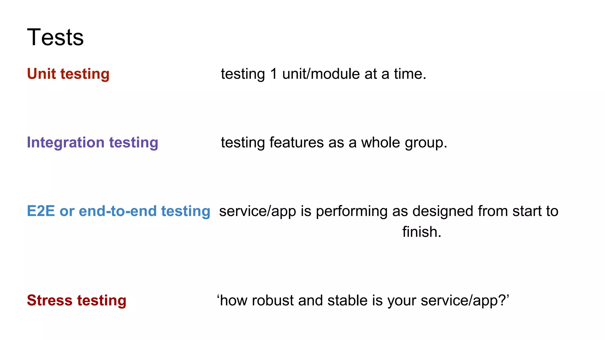 Tests
Unit testing testing 1 unit/module at a time.
Integration testing testing features as a whole group.
E2E or end-to-end testing service/app is performing as designed from start to
finish.
Stress testing ‘how robust and stable is your service/app?’
 
