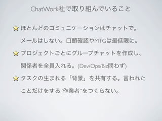 ChatWork社で取り組んでいること
ほとんどのコミュニケーションはチャットで。
メールはしない。口頭確認やMTGは最低限に。
プロジェクトごとにグループチャットを作成し、
関係者を全員入れる。(Dev/Ops/Biz問わず)
タスクの生まれる「背景」を共有する。言われた
ことだけをする”作業者”をつくらない。
 