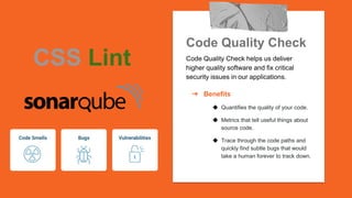 Code Quality Check
Code Quality Check helps us deliver
higher quality software and fix critical
security issues in our applications.
➔ Benefits
◆ Quantifies the quality of your code.
◆ Metrics that tell useful things about
source code.
◆ Trace through the code paths and
quickly find subtle bugs that would
take a human forever to track down.
CSS Lint
 