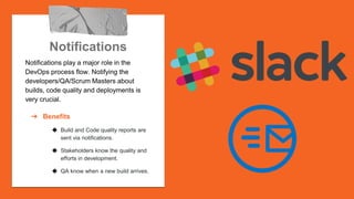 Notifications
Notifications play a major role in the
DevOps process flow. Notifying the
developers/QA/Scrum Masters about
builds, code quality and deployments is
very crucial.
➔ Benefits
◆ Build and Code quality reports are
sent via notifications.
◆ Stakeholders know the quality and
efforts in development.
◆ QA know when a new build arrives.
 