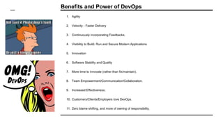 Benefits and Power of DevOps
1. Agility
2. Velocity - Faster Delivery
3. Continuously incorporating Feedbacks.
4. Visibility to Build, Run and Secure Modern Applications
5. Innovation
6. Software Stability and Quality
7. More time to innovate (rather than fix/maintain).
8. Team Empowerment/Communication/Collaboration.
9. Increased Effectiveness.
10. Customers/Clients/Employers love DevOps.
11. Zero blame shifting, and more of owning of responsibility.
 