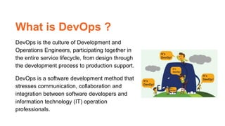 What is DevOps ?
DevOps is the culture of Development and
Operations Engineers, participating together in
the entire service lifecycle, from design through
the development process to production support.
DevOps is a software development method that
stresses communication, collaboration and
integration between software developers and
information technology (IT) operation
professionals.
 