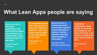 What Lean Apps people are saying
Build flavours in
Android generate
environment specific
builds efficiently in
Jenkins. Another
benefit is learning
about DevOps &
automation.
Saurabh Sircar,
Full Stack Mobile Dev
Saved us a lot of
time with
automation, and
build reports make it
very easy for us to
locate errors, if any.
And learning is the
best part.
Prajwal Thakre,
Java Dev
Code validation from
Unit Tests gives us a
sense of confidence
about our code, and
metric reports show
us the exact quality
of our code.
Chandrakant S.,
Java Dev
Automated
notifications about
Builds is one of the
best things for me.
Apart from this, a lot
of time is saved from
Dev’s end as well as
QA’s.
Niraj Gahukar,
QA
 