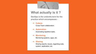 What actually is it ?
DevOps is the umbrella term for the
practice which encompasses -
➔ Culture
Cross-Team collaboration.
➔ Automation
Automating repetitive tasks.
➔ Monitoring
Monitoring systems, apps, etc.
➔ Sharing
Sharing reports, issues, regarding code,
system, application, etc.
 