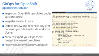 © OPITZ CONSULTING 2019
Information Classification::
PublicOpenDevStack: Scaling DevOps in the Enterprise
GitOps for OpenShift
 keep your OpenShift templates under
version control
 keep the cluster in sync
 Detect, review and reconcile any drift
between your desired state and your
cluster
 Allow to export your OpenShift
project to cleaned templates
 https://github.com/opendevstack/tailor
opendevstack/tailor
GitOps
 